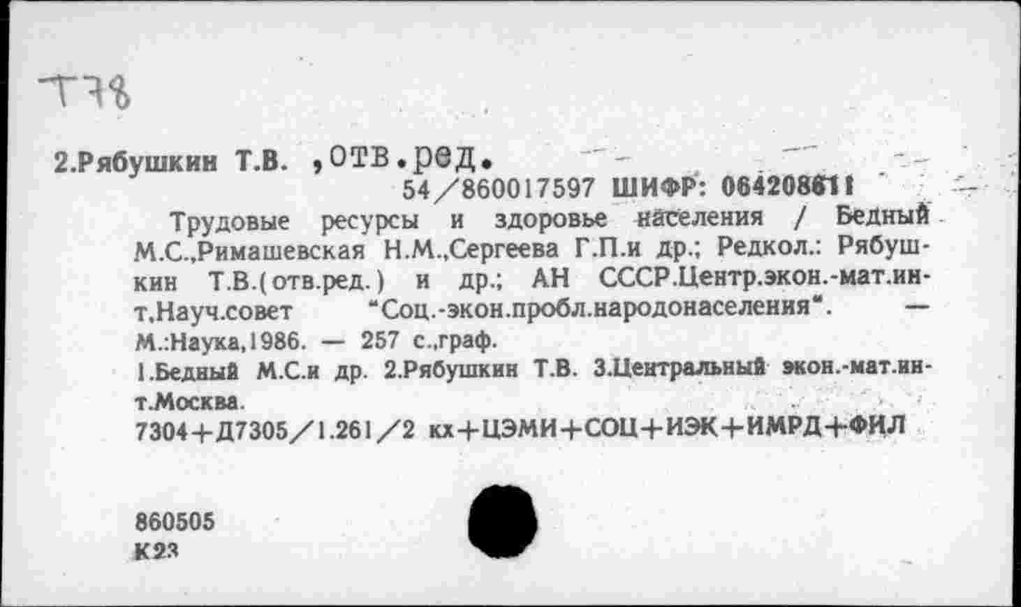 ﻿2.Рябушкин Т.В. ,отв.ред.
54/860017597 ШИФР: 0642088111
Трудовые ресурсы и здоровье населения / Бедный М.С.,Римашевская Н.М.,Сергеева Г.П.и др.; Редкол.: Рябуш-кин Т.В.(отв.ред.) и др.; АН СССР.Центр.экон.-мат.ин-т.Науч.совет “Соц.-экон.пробл.народонаселения*. — М.:Наука,1986. — 257 с..граф.
1 .Бедный М.С.и др. 2.Рябушкин Т.В. З.Центральный экон.-мат.ии-т.Москва.
7304 4-Д7305/1.261 /2 кх+ЦЭМИ+СОЦ+ИЭК 4- ИМРД 4-ФИЛ
860505 К2Я